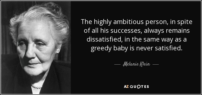 The highly ambitious person, in spite of all his successes, always remains dissatisfied, in the same way as a greedy baby is never satisfied. - Melanie Klein