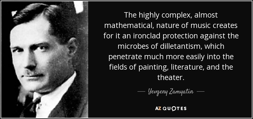 The highly complex, almost mathematical, nature of music creates for it an ironclad protection against the microbes of dilletantism, which penetrate much more easily into the fields of painting, literature, and the theater. - Yevgeny Zamyatin