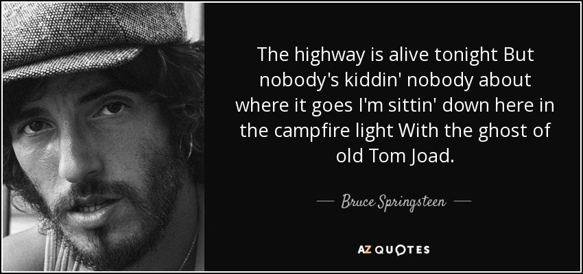 The highway is alive tonight But nobody's kiddin' nobody about where it goes I'm sittin' down here in the campfire light With the ghost of old Tom Joad. - Bruce Springsteen