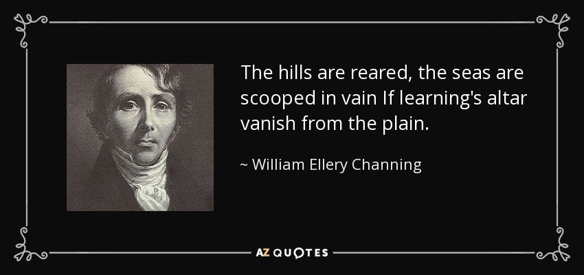 The hills are reared, the seas are scooped in vain If learning's altar vanish from the plain. - William Ellery Channing