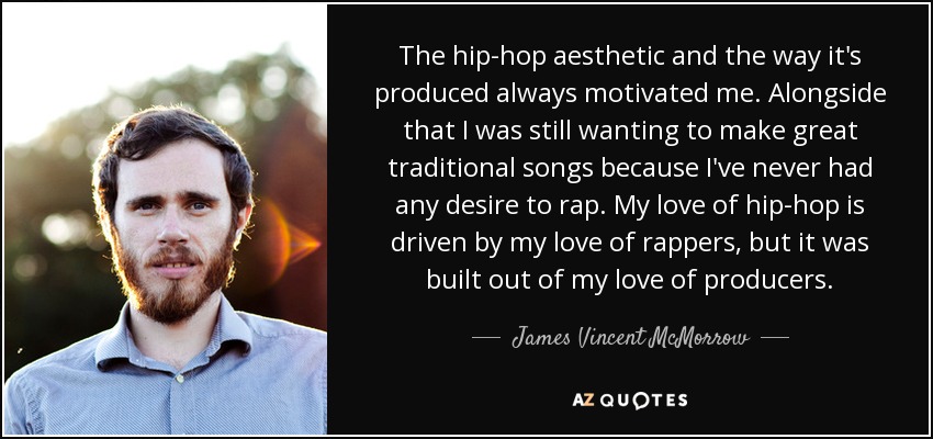 The hip-hop aesthetic and the way it's produced always motivated me. Alongside that I was still wanting to make great traditional songs because I've never had any desire to rap. My love of hip-hop is driven by my love of rappers, but it was built out of my love of producers. - James Vincent McMorrow