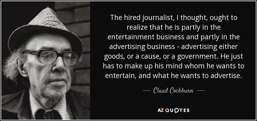 The hired journalist, I thought, ought to realize that he is partly in the entertainment business and partly in the advertising business - advertising either goods, or a cause, or a government. He just has to make up his mind whom he wants to entertain, and what he wants to advertise. - Claud Cockburn