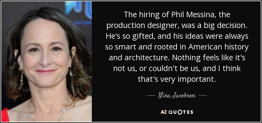 The hiring of Phil Messina, the production designer, was a big decision. He's so gifted, and his ideas were always so smart and rooted in American history and architecture. Nothing feels like it's not us, or couldn't be us, and I think that's very important. - Nina Jacobson