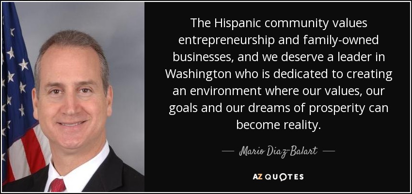 The Hispanic community values entrepreneurship and family-owned businesses, and we deserve a leader in Washington who is dedicated to creating an environment where our values, our goals and our dreams of prosperity can become reality. - Mario Diaz-Balart