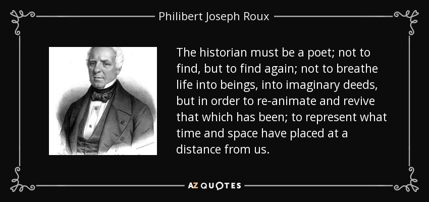 The historian must be a poet; not to find, but to find again; not to breathe life into beings, into imaginary deeds, but in order to re-animate and revive that which has been; to represent what time and space have placed at a distance from us. - Philibert Joseph Roux
