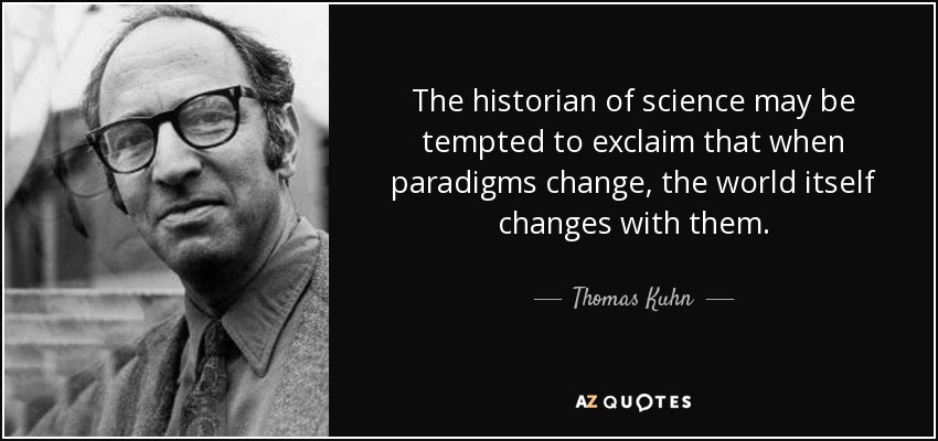 The historian of science may be tempted to exclaim that when paradigms change, the world itself changes with them. - Thomas Kuhn