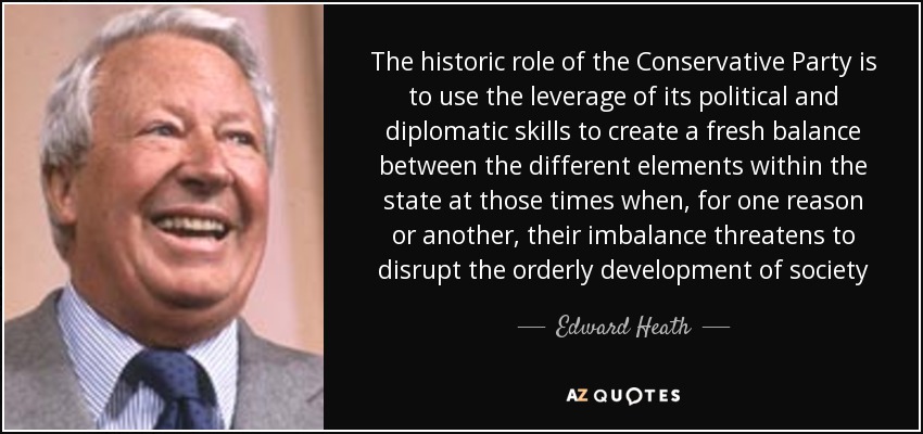 The historic role of the Conservative Party is to use the leverage of its political and diplomatic skills to create a fresh balance between the different elements within the state at those times when, for one reason or another, their imbalance threatens to disrupt the orderly development of society - Edward Heath