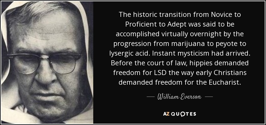 The historic transition from Novice to Proficient to Adept was said to be accomplished virtually overnight by the progression from marijuana to peyote to lysergic acid. Instant mysticism had arrived. Before the court of law, hippies demanded freedom for LSD the way early Christians demanded freedom for the Eucharist. - William Everson