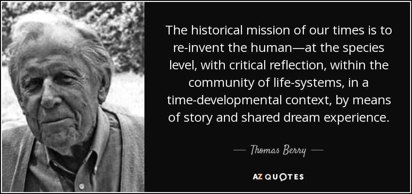 The historical mission of our times is to re-invent the human—at the species level, with critical reflection, within the community of life-systems, in a time-developmental context, by means of story and shared dream experience. - Thomas Berry