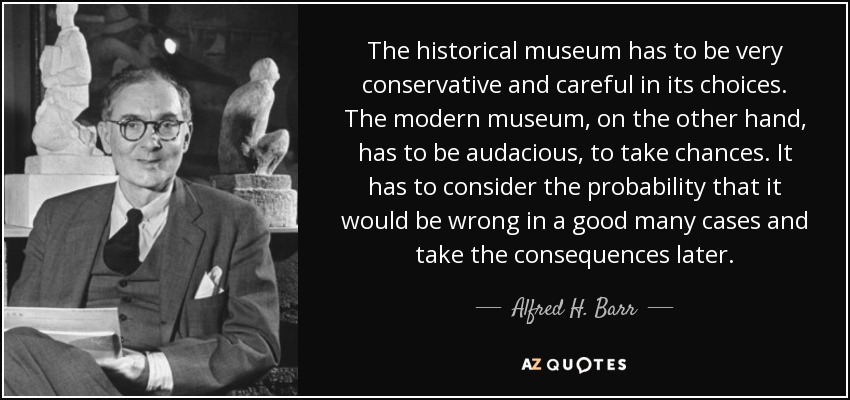The historical museum has to be very conservative and careful in its choices. The modern museum, on the other hand, has to be audacious, to take chances. It has to consider the probability that it would be wrong in a good many cases and take the consequences later. - Alfred H. Barr, Jr.