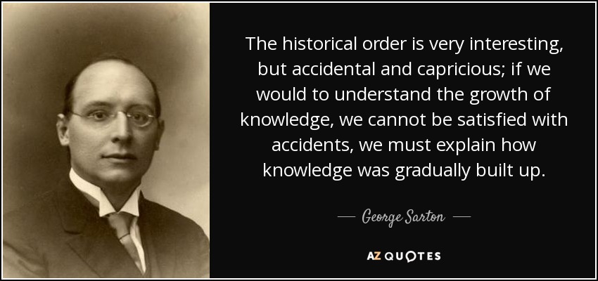 The historical order is very interesting, but accidental and capricious; if we would to understand the growth of knowledge, we cannot be satisfied with accidents, we must explain how knowledge was gradually built up. - George Sarton