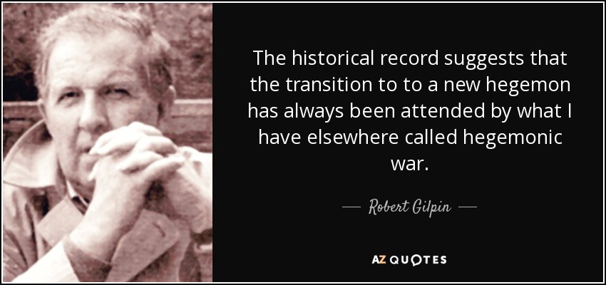 The historical record suggests that the transition to to a new hegemon has always been attended by what I have elsewhere called hegemonic war. - Robert Gilpin