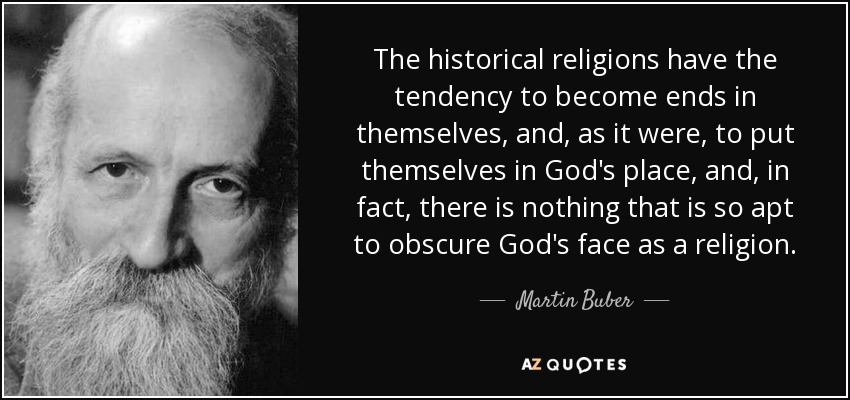The historical religions have the tendency to become ends in themselves, and, as it were, to put themselves in God's place, and, in fact, there is nothing that is so apt to obscure God's face as a religion. - Martin Buber