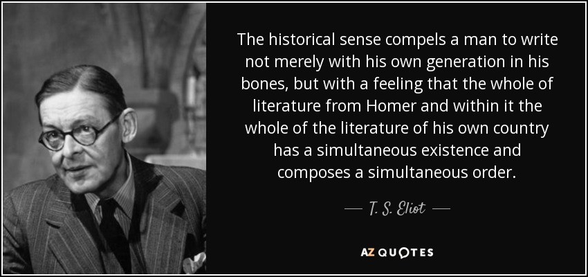 The historical sense compels a man to write not merely with his own generation in his bones, but with a feeling that the whole of literature from Homer and within it the whole of the literature of his own country has a simultaneous existence and composes a simultaneous order. - T. S. Eliot
