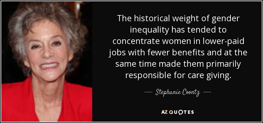 The historical weight of gender inequality has tended to concentrate women in lower-paid jobs with fewer benefits and at the same time made them primarily responsible for care giving. - Stephanie Coontz