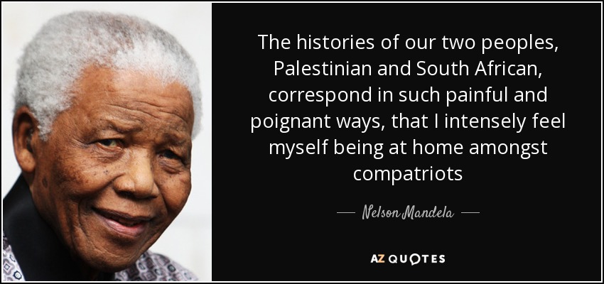 The histories of our two peoples, Palestinian and South African, correspond in such painful and poignant ways, that I intensely feel myself being at home amongst compatriots - Nelson Mandela