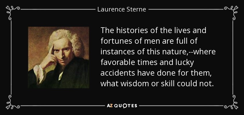 The histories of the lives and fortunes of men are full of instances of this nature,--where favorable times and lucky accidents have done for them, what wisdom or skill could not. - Laurence Sterne