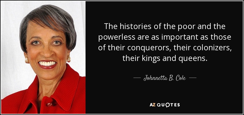 The histories of the poor and the powerless are as important as those of their conquerors, their colonizers, their kings and queens. - Johnnetta B. Cole