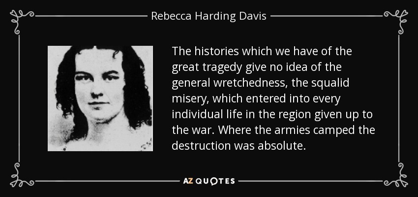 The histories which we have of the great tragedy give no idea of the general wretchedness, the squalid misery, which entered into every individual life in the region given up to the war. Where the armies camped the destruction was absolute. - Rebecca Harding Davis