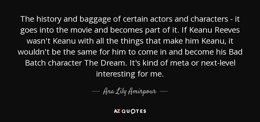 The history and baggage of certain actors and characters - it goes into the movie and becomes part of it. If Keanu Reeves wasn't Keanu with all the things that make him Keanu, it wouldn't be the same for him to come in and become his Bad Batch character The Dream. It's kind of meta or next-level interesting for me. - Ana Lily Amirpour