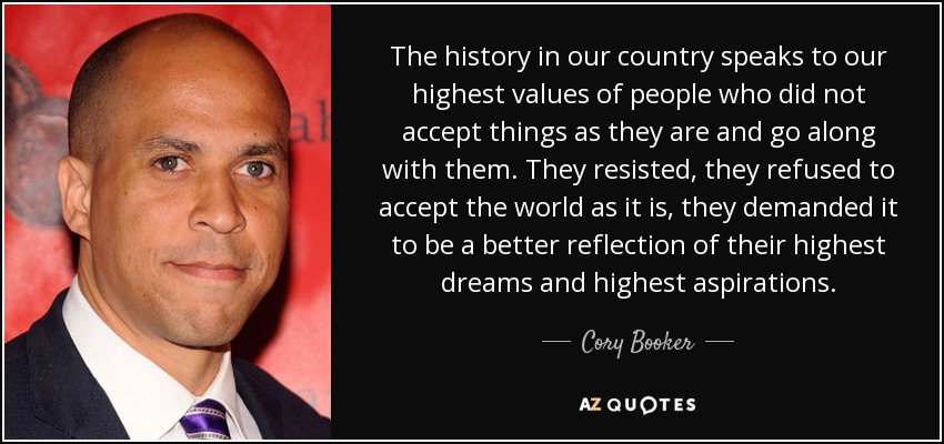 The history in our country speaks to our highest values of people who did not accept things as they are and go along with them. They resisted, they refused to accept the world as it is, they demanded it to be a better reflection of their highest dreams and highest aspirations. - Cory Booker