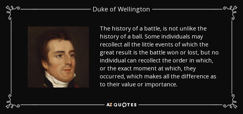 The history of a battle, is not unlike the history of a ball. Some individuals may recollect all the little events of which the great result is the battle won or lost, but no individual can recollect the order in which, or the exact moment at which, they occurred, which makes all the difference as to their value or importance. - Duke of Wellington
