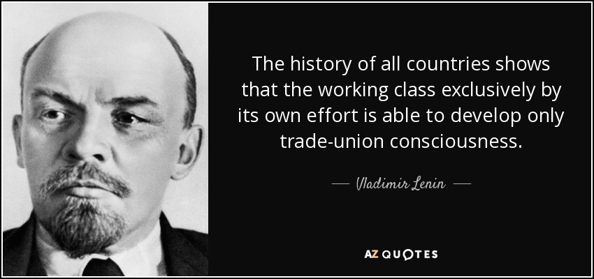 The history of all countries shows that the working class exclusively by its own effort is able to develop only trade-union consciousness. - Vladimir Lenin