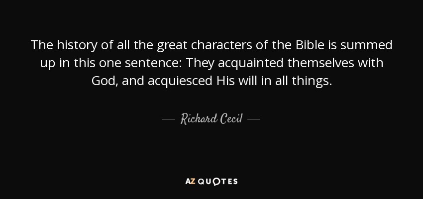 The history of all the great characters of the Bible is summed up in this one sentence: They acquainted themselves with God, and acquiesced His will in all things. - Richard Cecil