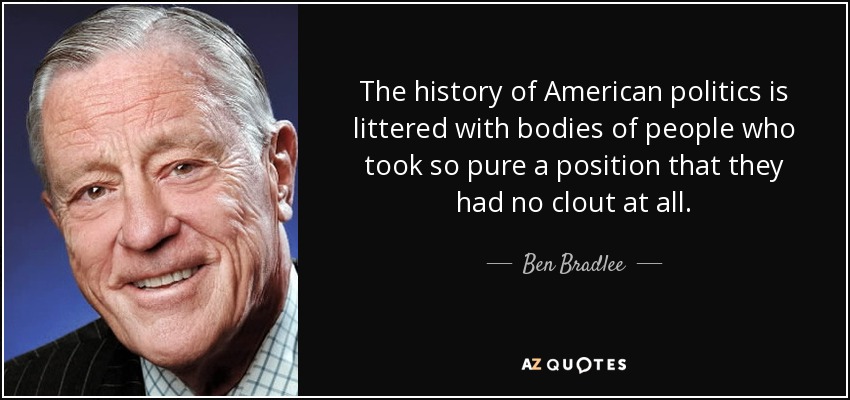 The history of American politics is littered with bodies of people who took so pure a position that they had no clout at all. - Ben Bradlee