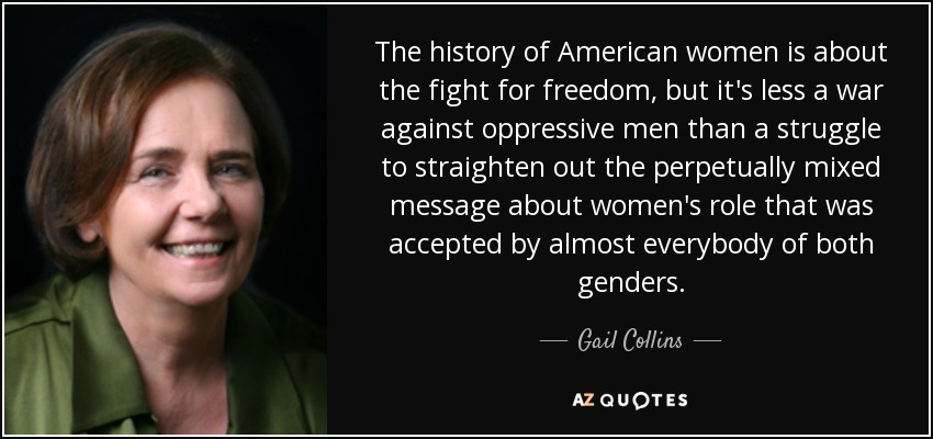 The history of American women is about the fight for freedom, but it's less a war against oppressive men than a struggle to straighten out the perpetually mixed message about women's role that was accepted by almost everybody of both genders. - Gail Collins