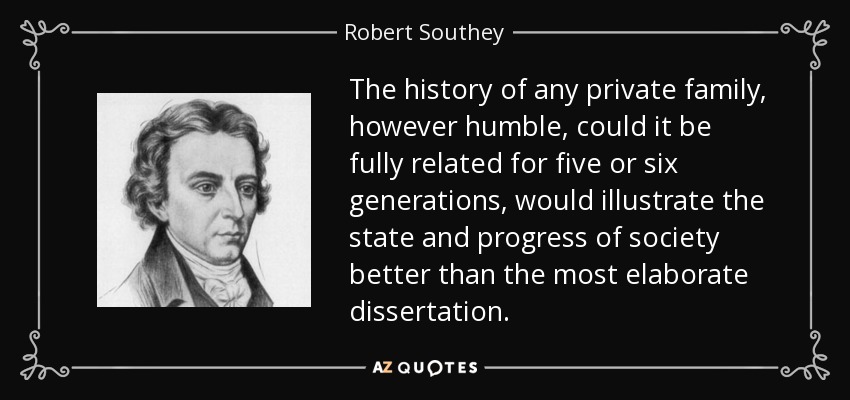 The history of any private family, however humble, could it be fully related for five or six generations, would illustrate the state and progress of society better than the most elaborate dissertation. - Robert Southey