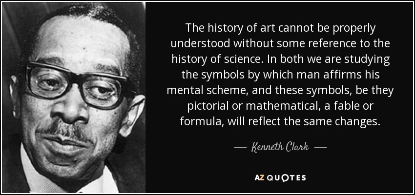 The history of art cannot be properly understood without some reference to the history of science. In both we are studying the symbols by which man affirms his mental scheme, and these symbols, be they pictorial or mathematical, a fable or formula, will reflect the same changes. - Kenneth Clark