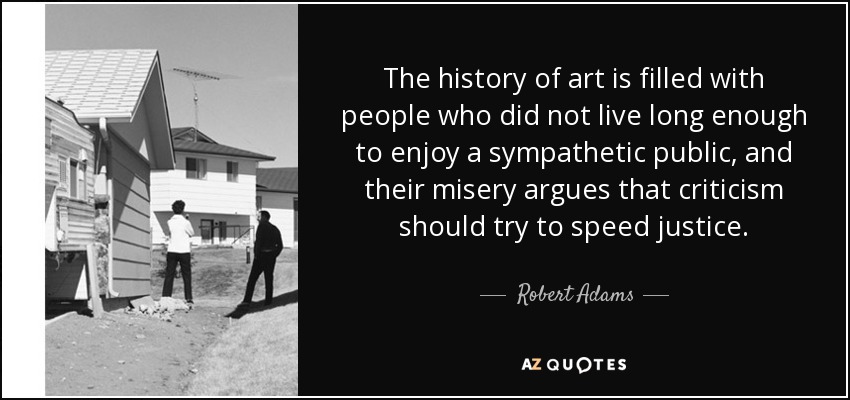 The history of art is filled with people who did not live long enough to enjoy a sympathetic public, and their misery argues that criticism should try to speed justice. - Robert Adams