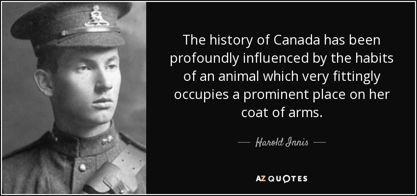 The history of Canada has been profoundly influenced by the habits of an animal which very fittingly occupies a prominent place on her coat of arms. - Harold Innis