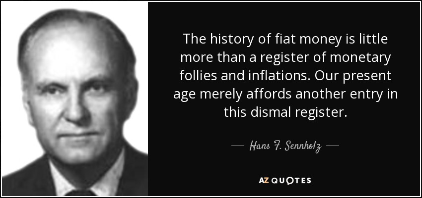 The history of fiat money is little more than a register of monetary follies and inflations. Our present age merely affords another entry in this dismal register. - Hans F. Sennholz