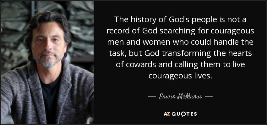 The history of God's people is not a record of God searching for courageous men and women who could handle the task, but God transforming the hearts of cowards and calling them to live courageous lives. - Erwin McManus