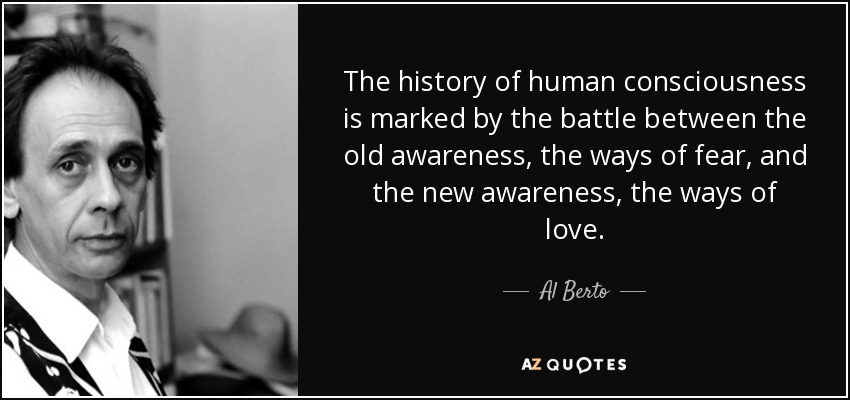 The history of human consciousness is marked by the battle between the old awareness, the ways of fear, and the new awareness, the ways of love. - Al Berto