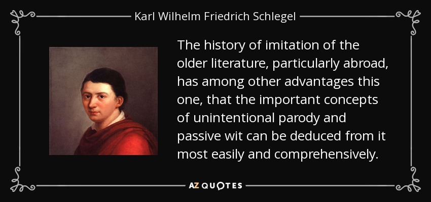 The history of imitation of the older literature, particularly abroad, has among other advantages this one, that the important concepts of unintentional parody and passive wit can be deduced from it most easily and comprehensively. - Karl Wilhelm Friedrich Schlegel