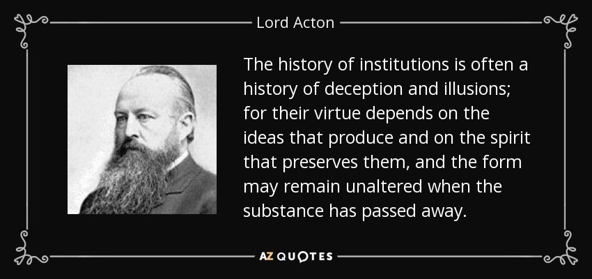 The history of institutions is often a history of deception and illusions; for their virtue depends on the ideas that produce and on the spirit that preserves them, and the form may remain unaltered when the substance has passed away. - Lord Acton