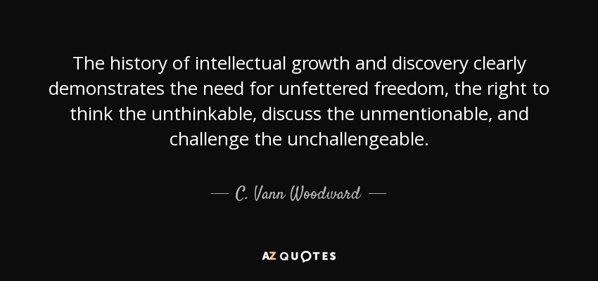 The history of intellectual growth and discovery clearly demonstrates the need for unfettered freedom, the right to think the unthinkable, discuss the unmentionable, and challenge the unchallengeable. - C. Vann Woodward