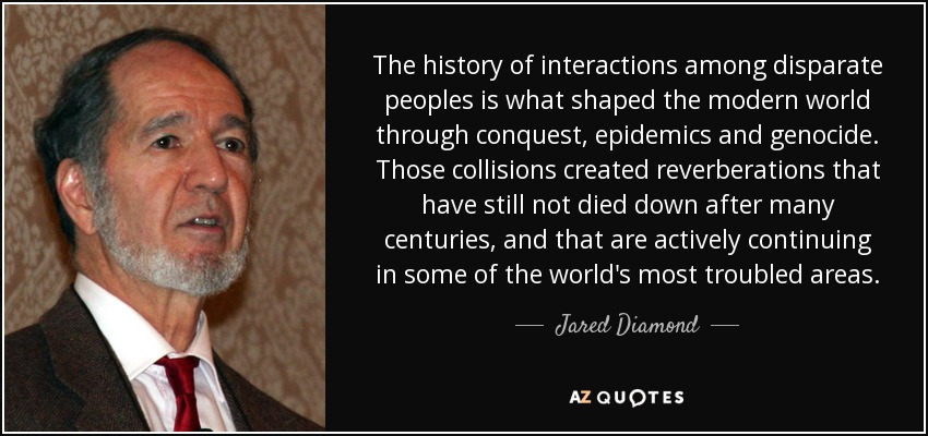 The history of interactions among disparate peoples is what shaped the modern world through conquest, epidemics and genocide. Those collisions created reverberations that have still not died down after many centuries, and that are actively continuing in some of the world's most troubled areas. - Jared Diamond