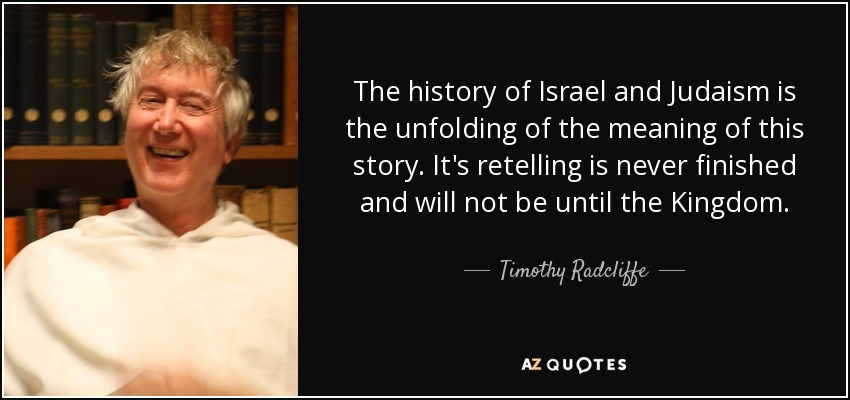 The history of Israel and Judaism is the unfolding of the meaning of this story. It's retelling is never finished and will not be until the Kingdom. - Timothy Radcliffe