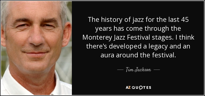 The history of jazz for the last 45 years has come through the Monterey Jazz Festival stages. I think there's developed a legacy and an aura around the festival. - Tim Jackson