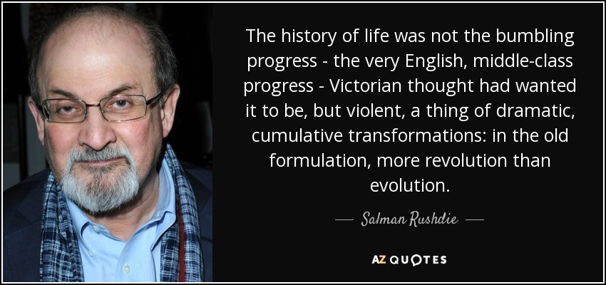 The history of life was not the bumbling progress - the very English, middle-class progress - Victorian thought had wanted it to be, but violent, a thing of dramatic, cumulative transformations: in the old formulation, more revolution than evolution. - Salman Rushdie