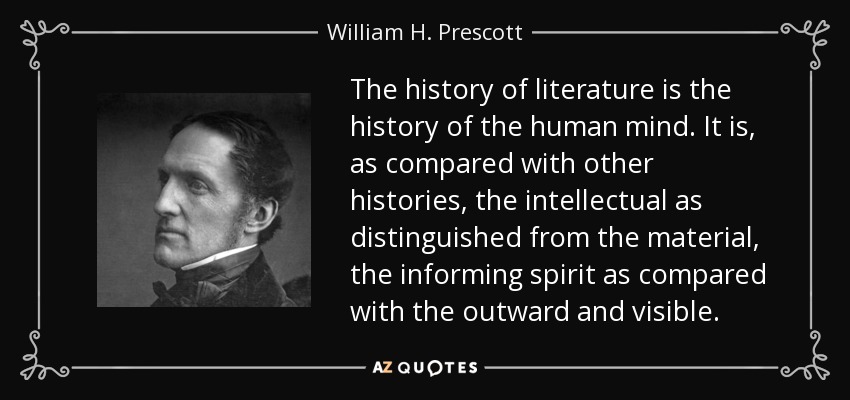 The history of literature is the history of the human mind. It is, as compared with other histories, the intellectual as distinguished from the material, the informing spirit as compared with the outward and visible. - William H. Prescott
