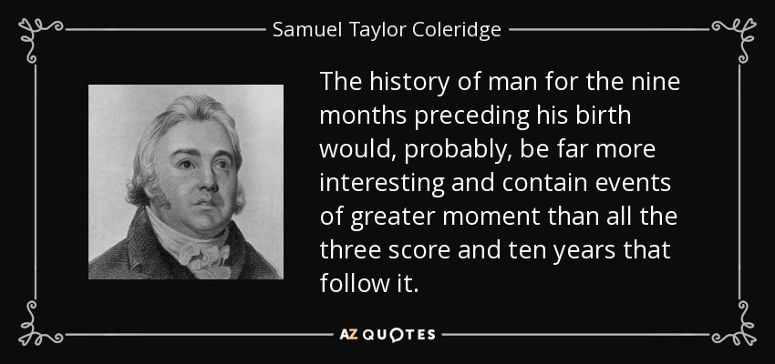 The history of man for the nine months preceding his birth would, probably, be far more interesting and contain events of greater moment than all the three score and ten years that follow it. - Samuel Taylor Coleridge