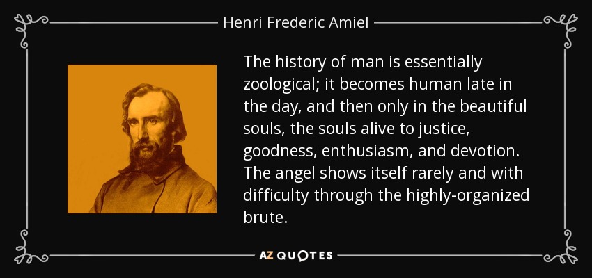 The history of man is essentially zoological; it becomes human late in the day, and then only in the beautiful souls, the souls alive to justice, goodness, enthusiasm, and devotion. The angel shows itself rarely and with difficulty through the highly-organized brute. - Henri Frederic Amiel