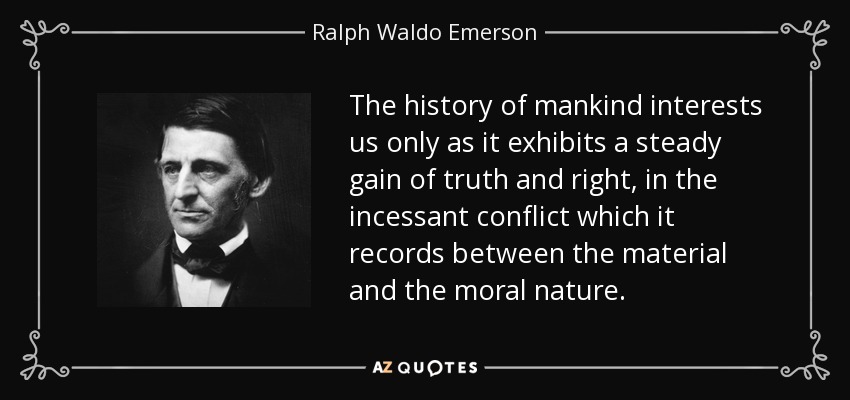 The history of mankind interests us only as it exhibits a steady gain of truth and right, in the incessant conflict which it records between the material and the moral nature. - Ralph Waldo Emerson