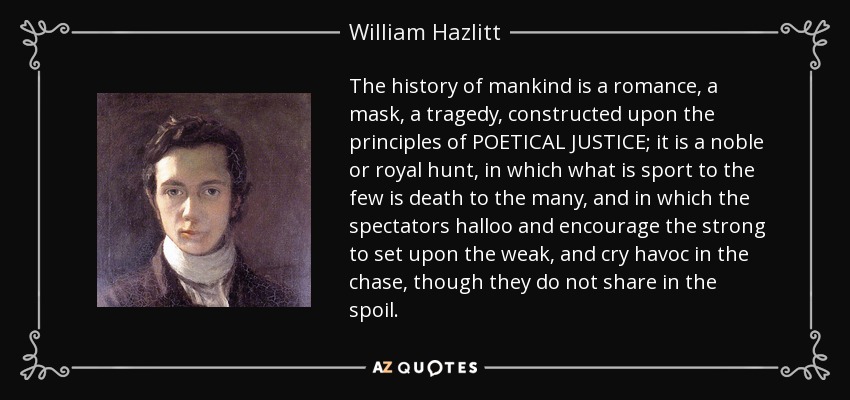 The history of mankind is a romance, a mask, a tragedy, constructed upon the principles of POETICAL JUSTICE; it is a noble or royal hunt, in which what is sport to the few is death to the many, and in which the spectators halloo and encourage the strong to set upon the weak, and cry havoc in the chase, though they do not share in the spoil. - William Hazlitt