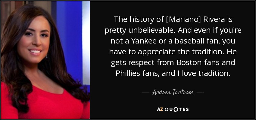 The history of [Mariano] Rivera is pretty unbelievable. And even if you're not a Yankee or a baseball fan, you have to appreciate the tradition. He gets respect from Boston fans and Phillies fans, and I love tradition. - Andrea Tantaros